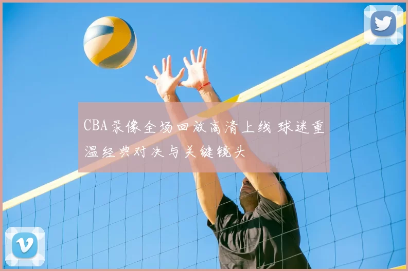 CBA录像全场回放高清上线 球迷重温经典对决与关键镜头