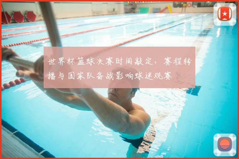 世界杯篮球决赛时间敲定，赛程转播与国家队备战影响球迷观赛