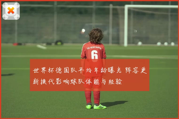 世界杯德国队平均年龄曝光 阵容更新换代影响球队体能与经验