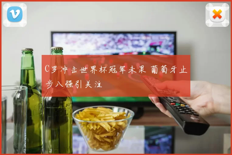 C罗冲击世界杯冠军未果 葡萄牙止步八强引关注