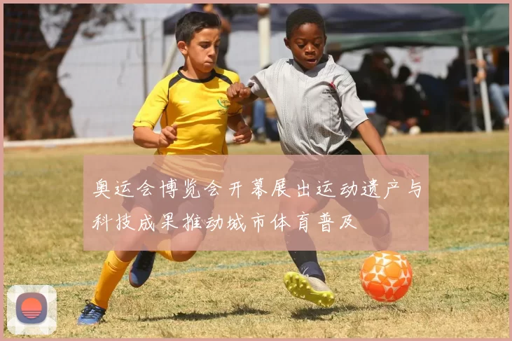 奥运会博览会开幕展出运动遗产与科技成果推动城市体育普及