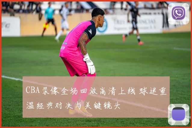 CBA录像全场回放高清上线 球迷重温经典对决与关键镜头