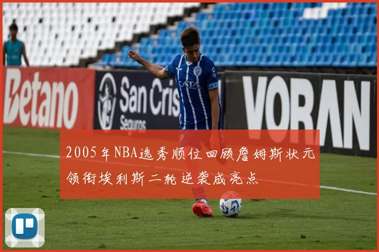 2005年NBA选秀顺位回顾詹姆斯状元领衔埃利斯二轮逆袭成亮点