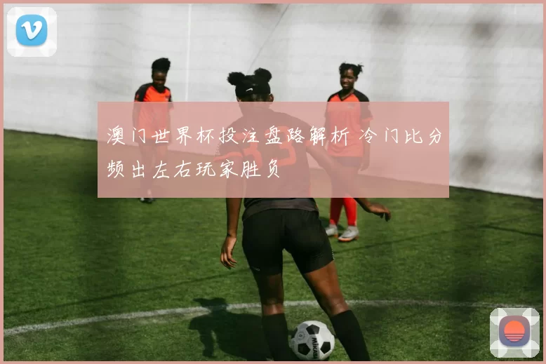 澳门世界杯投注盘路解析 冷门比分频出左右玩家胜负