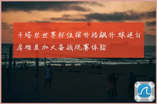 卡塔尔世界杯住宿价格飙升 球迷订房难度加大备战观赛体验