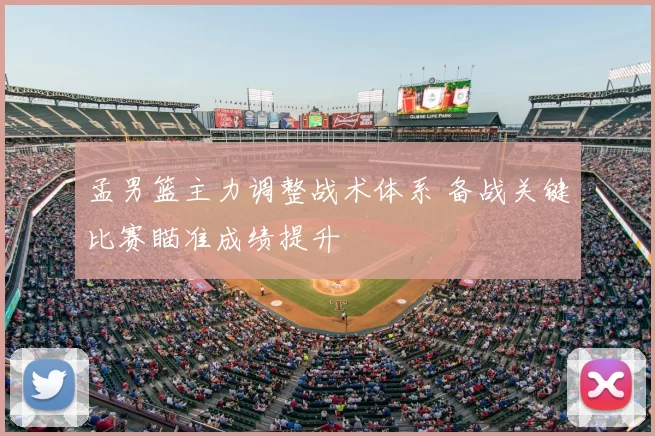 孟男篮主力调整战术体系 备战关键比赛瞄准成绩提升