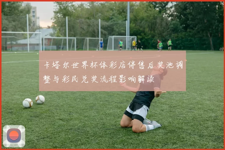 卡塔尔世界杯体彩店停售后奖池调整与彩民兑奖流程影响解读