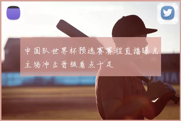 中国队世界杯预选赛赛程直播曝光主场冲击晋级看点十足
