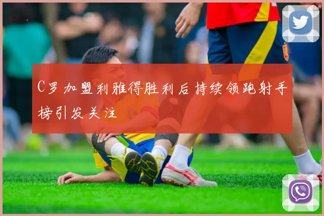 C罗加盟利雅得胜利后持续领跑射手榜引发关注