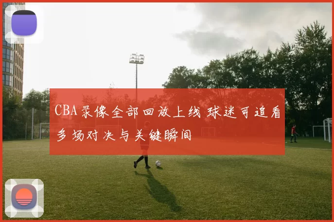 CBA录像全部回放上线 球迷可追看多场对决与关键瞬间