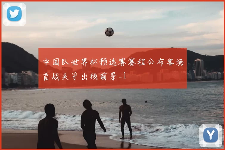 中国队世界杯预选赛赛程公布客场首战关乎出线前景_1
