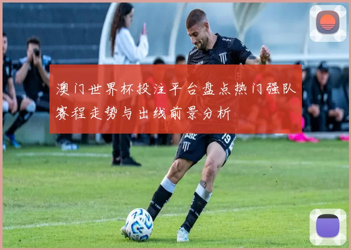 澳门世界杯投注平台盘点热门强队赛程走势与出线前景分析