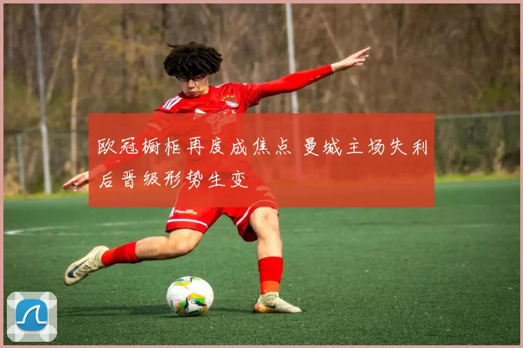 欧冠橱柜再度成焦点 曼城主场失利后晋级形势生变