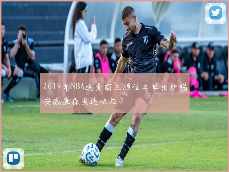 2019年NBA选秀前三顺位名单出炉锡安威廉森当选状元