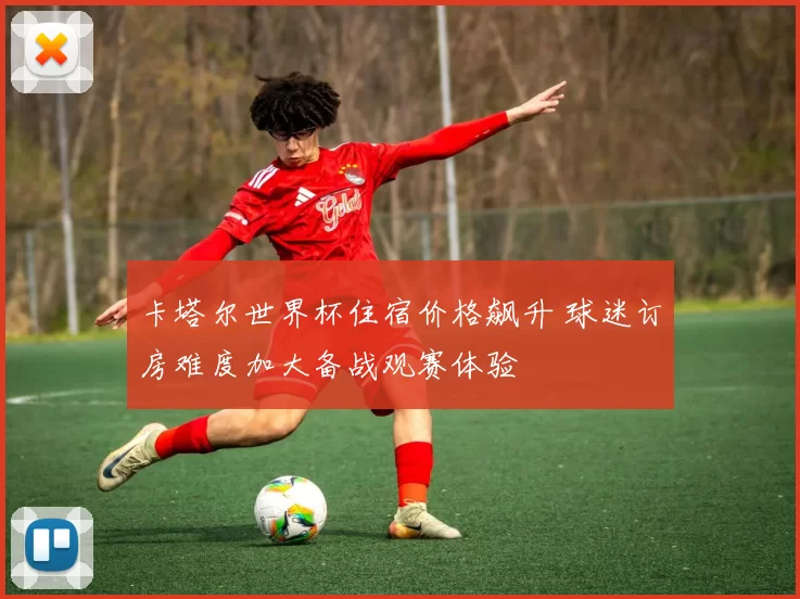 卡塔尔世界杯住宿价格飙升 球迷订房难度加大备战观赛体验