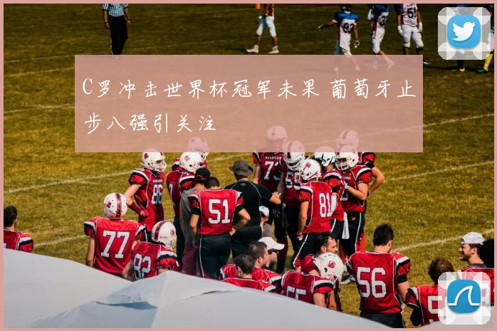 C罗冲击世界杯冠军未果 葡萄牙止步八强引关注