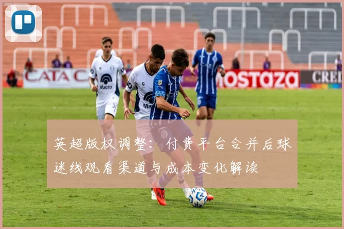英超版权调整:付费平台合并后球迷线观看渠道与成本变化解读
