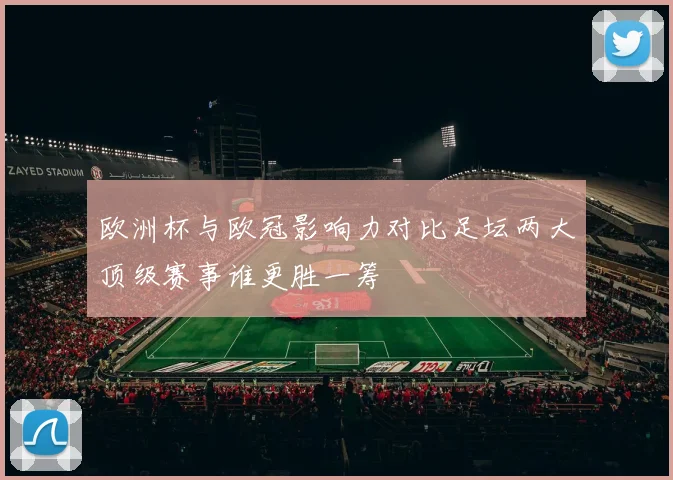 欧洲杯与欧冠影响力对比足坛两大顶级赛事谁更胜一筹