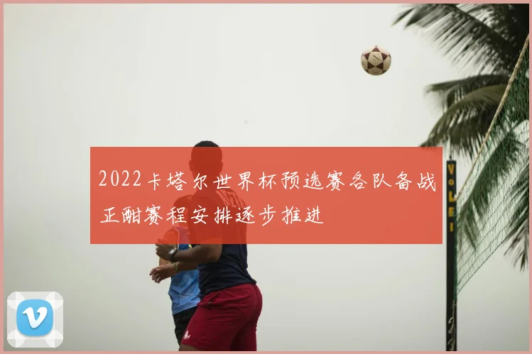 2022卡塔尔世界杯预选赛各队备战正酣赛程安排逐步推进