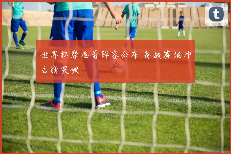 世界杯摩洛哥阵容公布 备战赛场冲击新突破