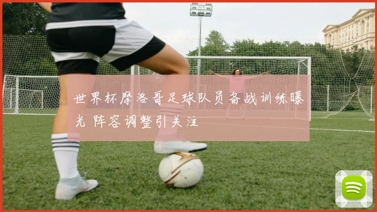 世界杯摩洛哥足球队员备战训练曝光 阵容调整引关注