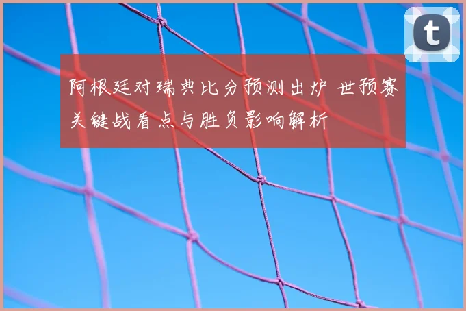 阿根廷对瑞典比分预测出炉 世预赛关键战看点与胜负影响解析
