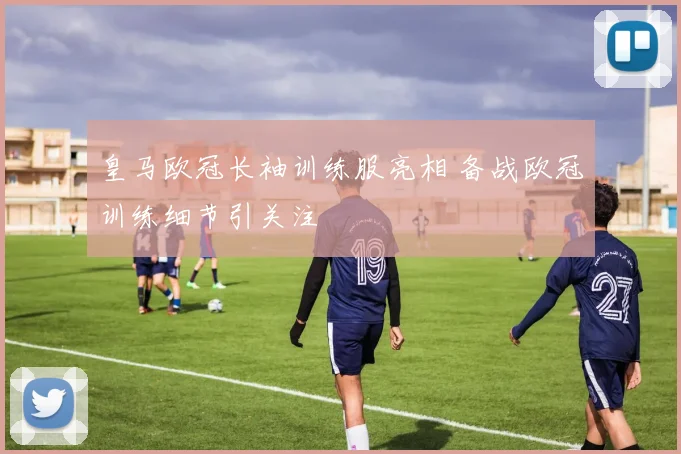 皇马欧冠长袖训练服亮相 备战欧冠训练细节引关注