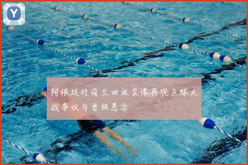 阿根廷对荷兰回放录像再现点球大战争议与晋级悬念