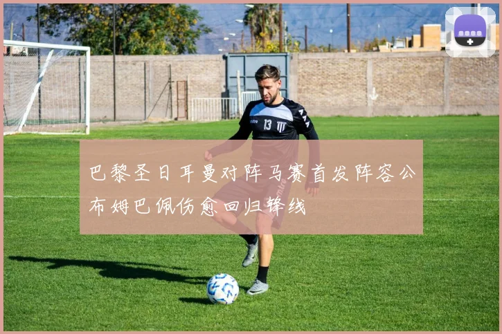 巴黎圣日耳曼对阵马赛首发阵容公布姆巴佩伤愈回归锋线