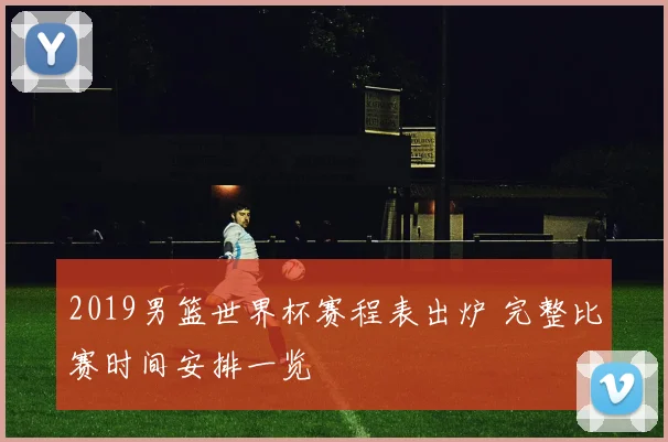 2019男篮世界杯赛程表出炉 完整比赛时间安排一览