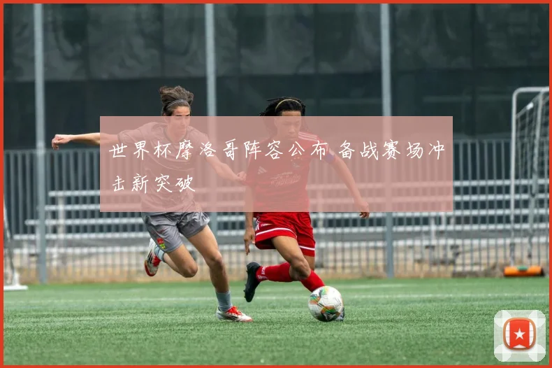 世界杯摩洛哥阵容公布 备战赛场冲击新突破