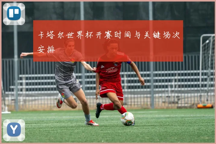 卡塔尔世界杯开赛时间与关键场次安排