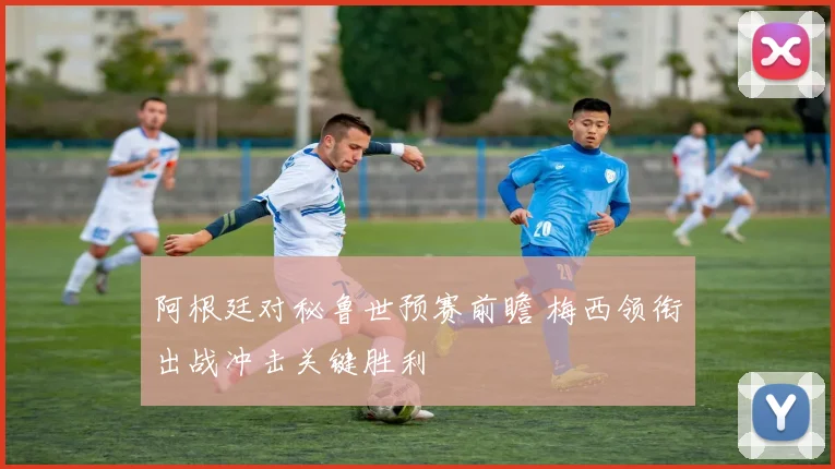 阿根廷对秘鲁世预赛前瞻 梅西领衔出战冲击关键胜利