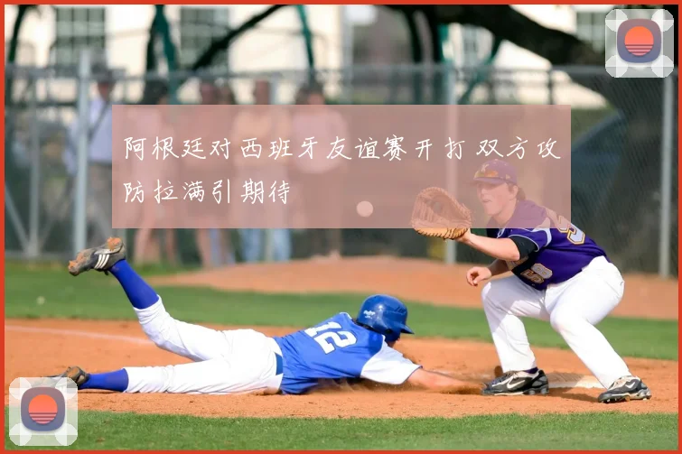 阿根廷对西班牙友谊赛开打 双方攻防拉满引期待