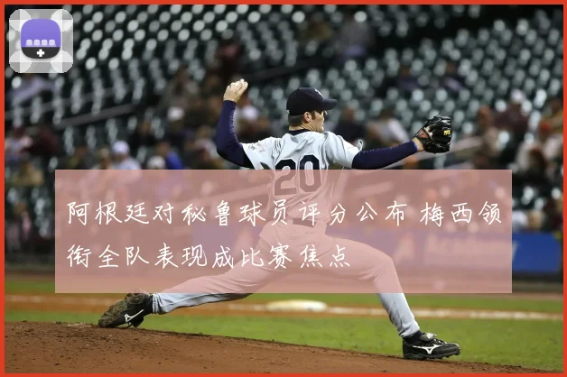 阿根廷对秘鲁球员评分公布 梅西领衔全队表现成比赛焦点