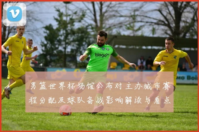 男篮世界杯场馆公布对主办城市赛程分配及球队备战影响解读与看点