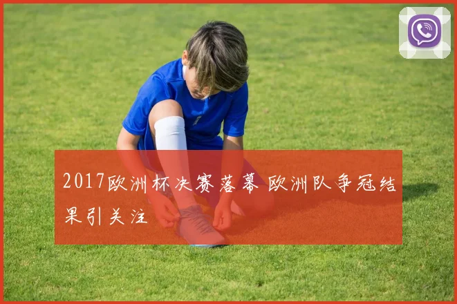2017欧洲杯决赛落幕 欧洲队争冠结果引关注