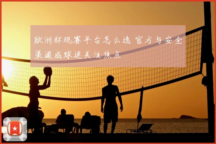 欧洲杯观赛平台怎么选 官方与安全渠道成球迷关注焦点