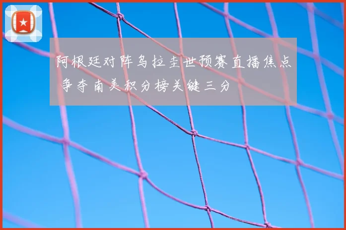 阿根廷对阵乌拉圭世预赛直播焦点 争夺南美积分榜关键三分