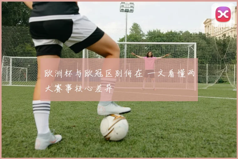 欧洲杯与欧冠区别何在 一文看懂两大赛事核心差异