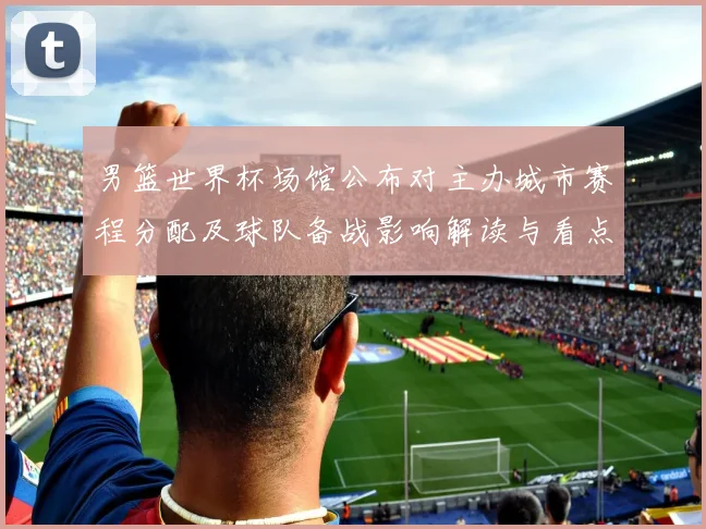 男篮世界杯场馆公布对主办城市赛程分配及球队备战影响解读与看点