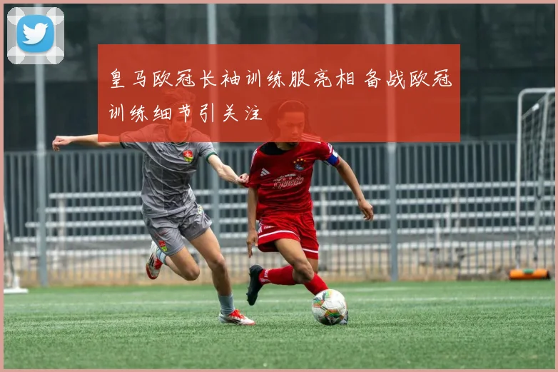 皇马欧冠长袖训练服亮相 备战欧冠训练细节引关注