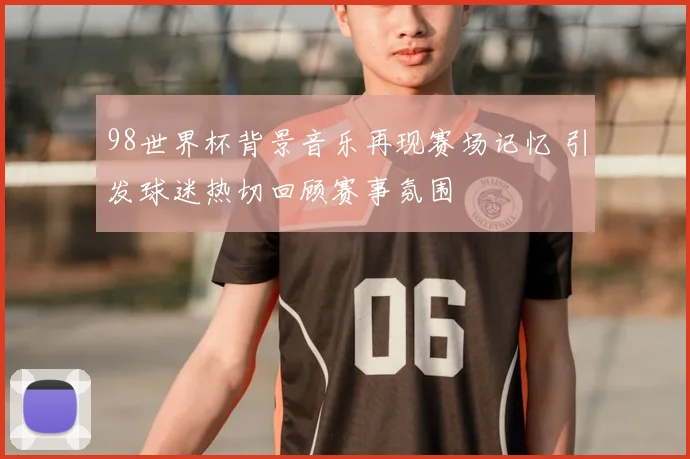 98世界杯背景音乐再现赛场记忆 引发球迷热切回顾赛事氛围