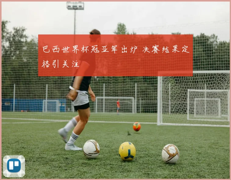 巴西世界杯冠亚军出炉 决赛结果定格引关注