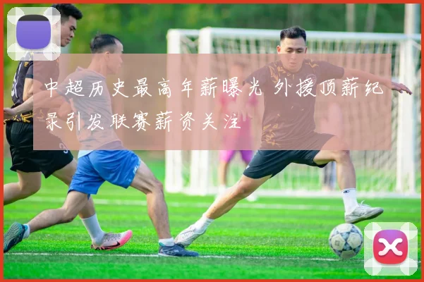 中超历史最高年薪曝光 外援顶薪纪录引发联赛薪资关注