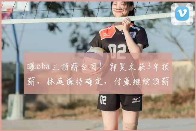 曝cba三顶薪合同!郭昊文获3年顶薪,林庭谦待确定,付豪继续顶薪