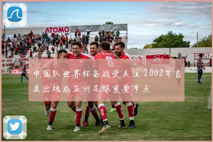 中国队世界杯备战受关注 2002年首度出线成亚洲足球重要节点
