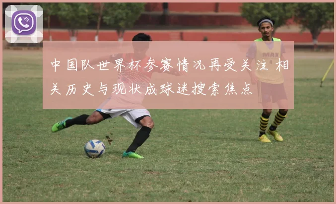 中国队世界杯参赛情况再受关注 相关历史与现状成球迷搜索焦点