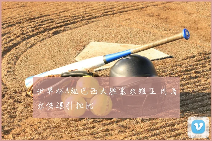 世界杯A组巴西大胜塞尔维亚 内马尔伤退引担忧