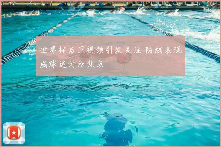 世界杯后卫视频引发关注 防线表现成球迷讨论焦点